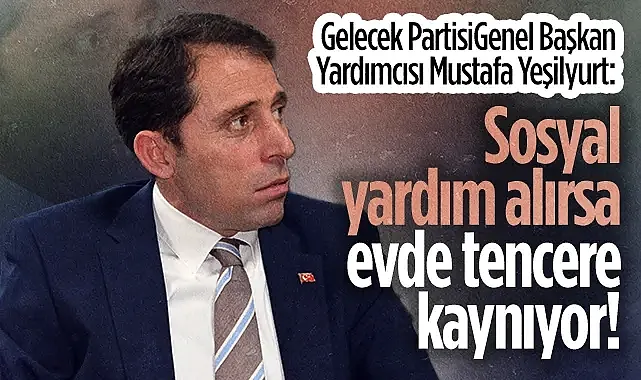 Gelecek Partisi Genel Başkan Yardımcısı Mustafa Yeşilyurt: Sosyal yardım alırsa evde tencere kaynıyor!