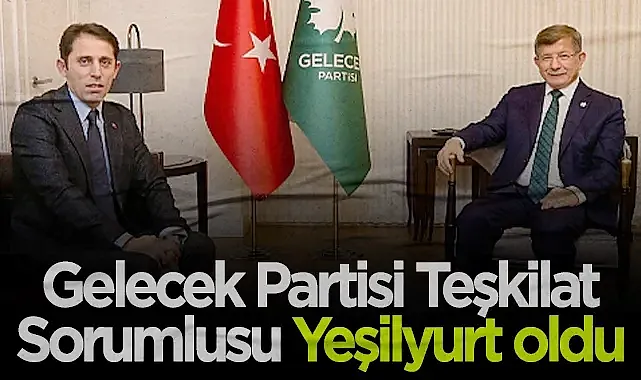 Gelecek Partisi Teşkilat Sorumlusu Yeşilyurt Oldu: Güçlü Yapılanma Mesajı