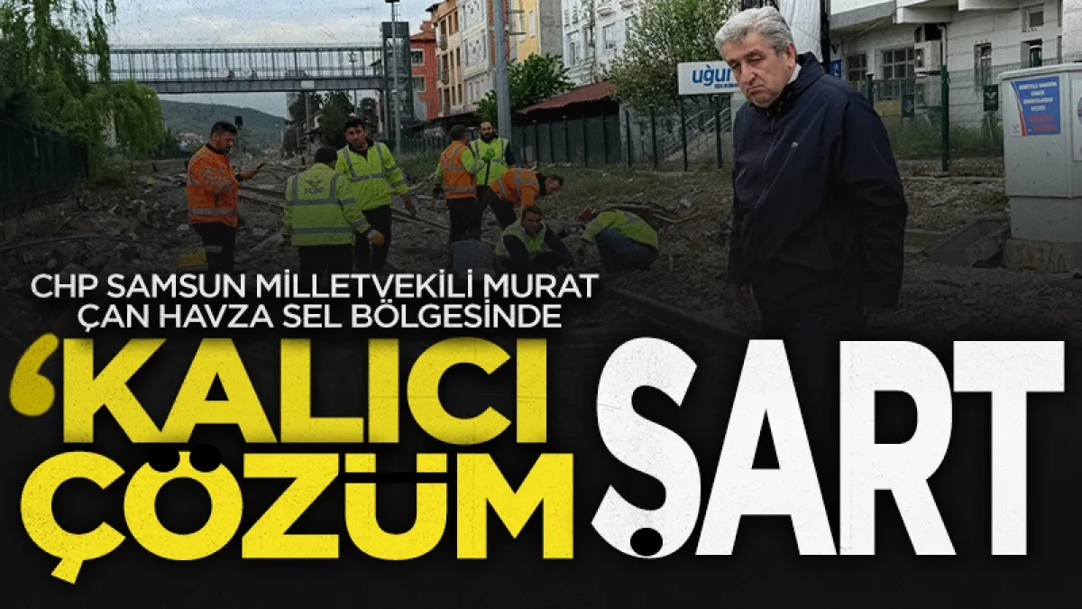 CHP Samsun Milletvekili Murat Çan Havza Sel Bölgesinde: Kalıcı Çözüm Şart
