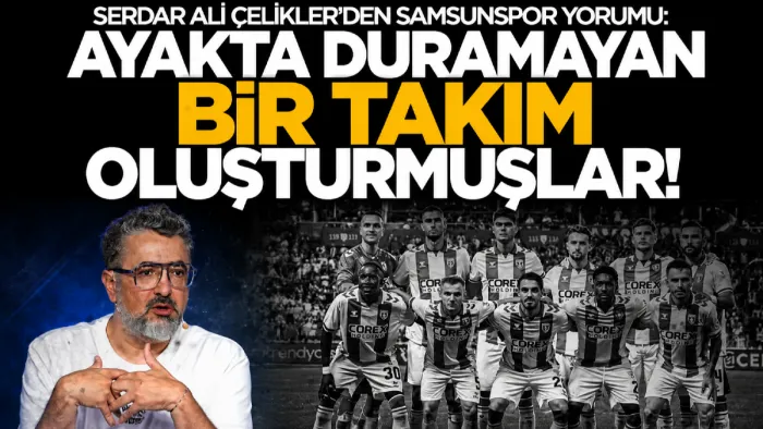 Serdar Ali Çelikler’den Samsunspor yorumu: "Ayakta duramayan takım oluşturmuşlar"